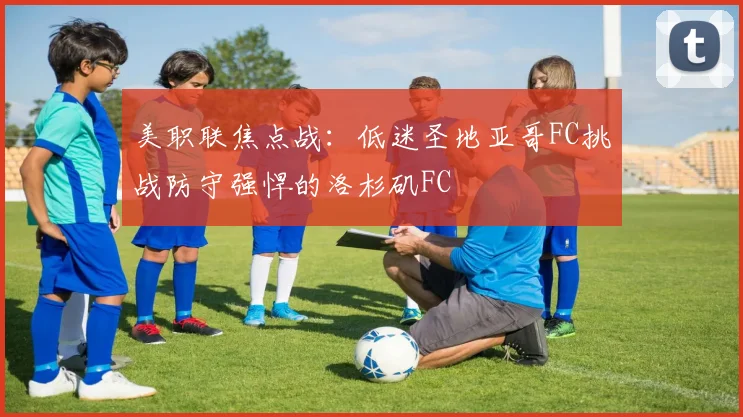 美职联焦点战:低迷圣地亚哥FC挑战防守强悍的洛杉矶FC