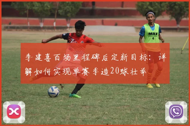李建喜百场里程碑后定新目标:详解如何实现单赛季造20球壮举