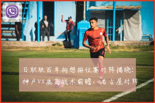 日职联百年构想排位赛对阵揭晓:神户vs鹿岛战术前瞻,名古屋对阵町田胜负预测