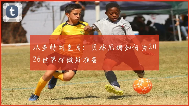从多特到皇马：贝林厄姆如何为2026世界杯做好准备