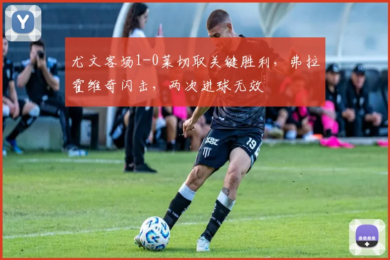 尤文客场1-0莱切取关键胜利,弗拉霍维奇闪击,两次进球无效