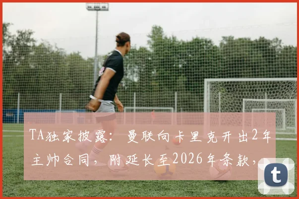 TA独家披露:曼联向卡里克开出2年主帅合同,附延长至2026年条款,红魔DNA回归成定局?