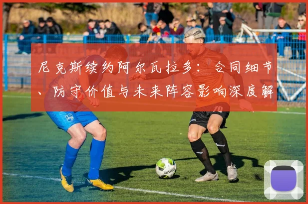 尼克斯续约阿尔瓦拉多:合同细节、防守价值与未来阵容影响深度解读