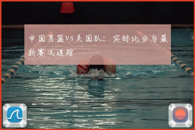 中国男篮vs美国队：实时比分与最新赛况追踪