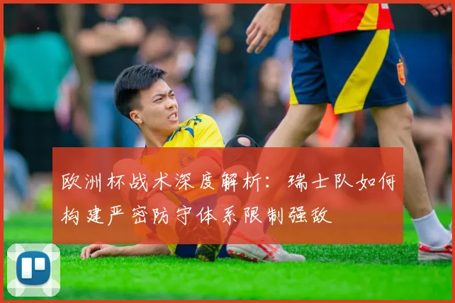欧洲杯战术深度解析:瑞士队如何构建严密防守体系限制强敌