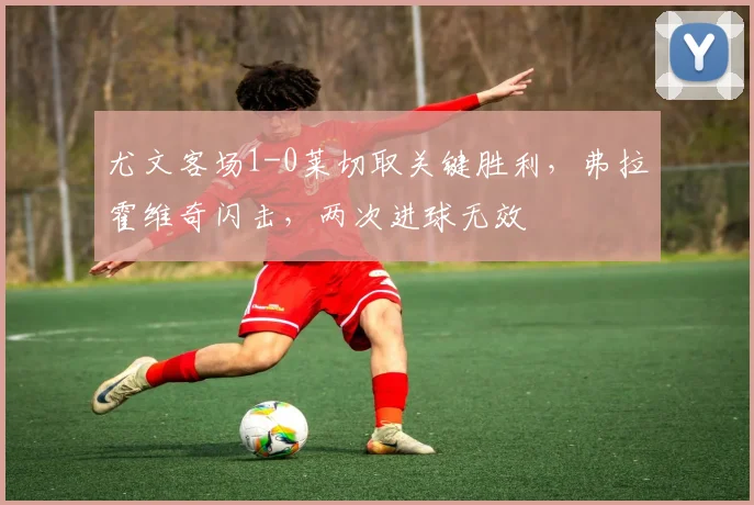尤文客场1-0莱切取关键胜利,弗拉霍维奇闪击,两次进球无效
