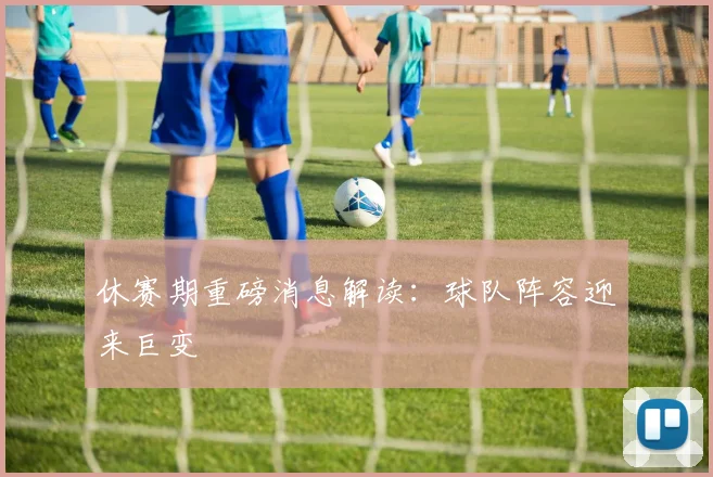 休赛期重磅消息解读：球队阵容迎来巨变