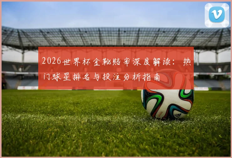 2026世界杯金靴赔率深度解读：热门球星排名与投注分析指南