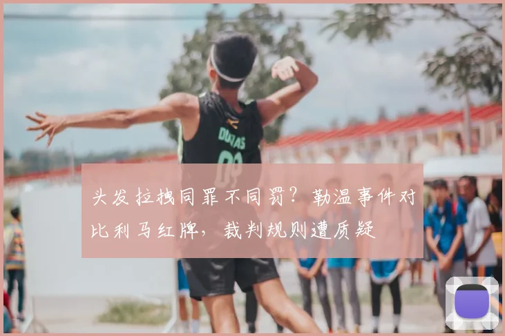 头发拉拽同罪不同罚？勒温事件对比利马红牌，裁判规则遭质疑